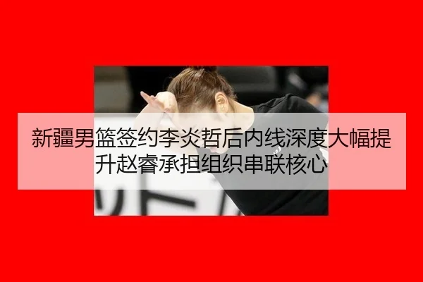新疆男篮签约李炎哲后内线深度大幅提升赵睿承担组织串联核心