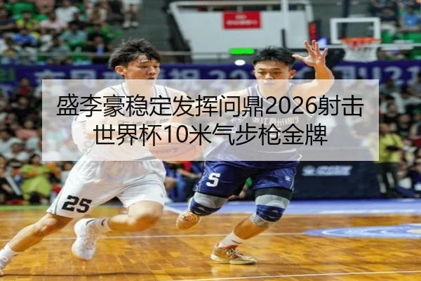 盛李豪稳定发挥问鼎2026射击世界杯10米气步枪金牌