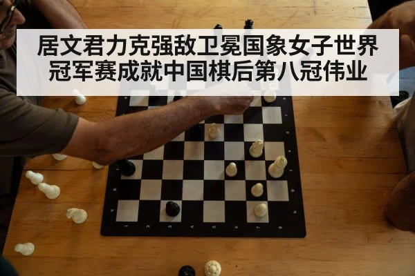 居文君力克强敌卫冕国象女子世界冠军赛成就中国棋后第八冠伟业